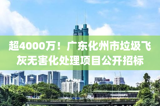 超4000萬！廣東化州市垃圾飛灰無害化處理項目公開招標