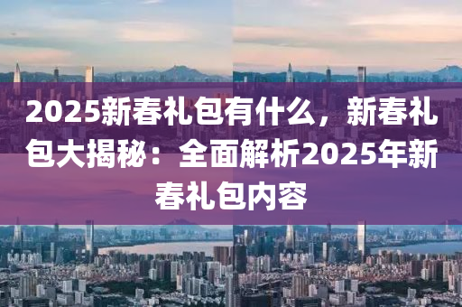 2025新春禮包有什么，新春禮包大揭秘：全面解析2025年新春禮包內(nèi)容