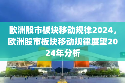 歐洲股市板塊移動(dòng)規(guī)律2024，歐洲股市板塊移動(dòng)規(guī)律展望2024年分析