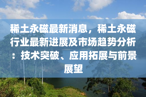 稀土永磁最新消息，稀土永磁行業(yè)最新進(jìn)展及市場(chǎng)趨勢(shì)分析：技術(shù)突破、應(yīng)用拓展與前景展望