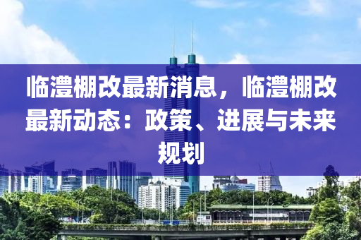 臨澧棚改最新消息，臨澧棚改最新動(dòng)態(tài)：政策、進(jìn)展與未來(lái)規(guī)劃