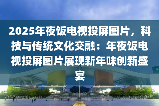 2025年夜飯電視投屏圖片，科技與傳統(tǒng)文化交融：年夜飯電視投屏圖片展現(xiàn)新年味創(chuàng)新盛宴