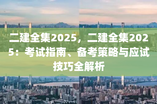 二建全集2025，二建全集2025：考試指南、備考策略與應試技巧全解析