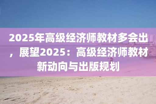 2025年高級經(jīng)濟(jì)師教材多會出，展望2025：高級經(jīng)濟(jì)師教材新動向與出版規(guī)劃