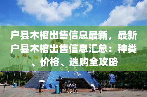 戶縣木棺出售信息最新，最新戶縣木棺出售信息匯總：種類、價(jià)格、選購全攻略