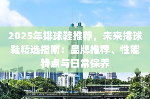 2025年排球鞋推薦，未來排球鞋精選指南：品牌推薦、性能特點(diǎn)與日常保養(yǎng)