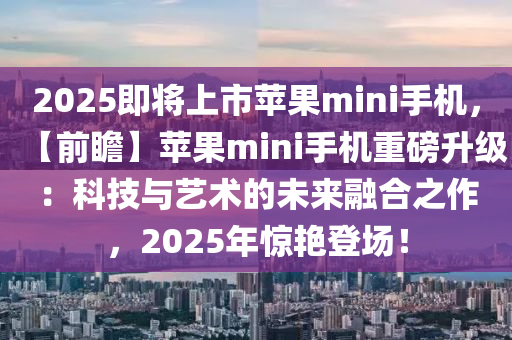 2025即將上市蘋果mini手機(jī)，【前瞻】蘋果mini手機(jī)重磅升級：科技與藝術(shù)的未來融合之作，2025年驚艷登場！