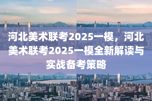 河北美術(shù)聯(lián)考2025一模，河北美術(shù)聯(lián)考2025一模全新解讀與實(shí)戰(zhàn)備考策略