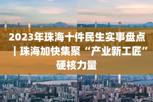 2023年珠海十件民生實事盤點｜珠海加快集聚“產業(yè)新工匠”硬核力量