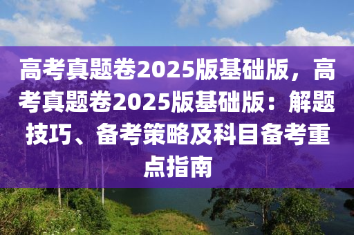 高考真題卷2025版基礎(chǔ)版，高考真題卷2025版基礎(chǔ)版：解題技巧、備考策略及科目備考重點(diǎn)指南