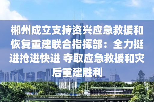 郴州成立支持資興應(yīng)急救援和恢復(fù)重建聯(lián)合指揮部：全力挺進(jìn)搶進(jìn)快進(jìn) 奪取應(yīng)急救援和災(zāi)后重建勝利