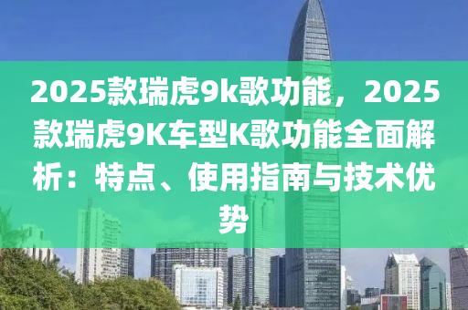 2025款瑞虎9k歌功能，2025款瑞虎9K車型K歌功能全面解析：特點、使用指南與技術優(yōu)勢