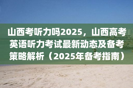 山西考聽力嗎2025，山西高考英語聽力考試最新動態(tài)及備考策略解析（2025年備考指南）