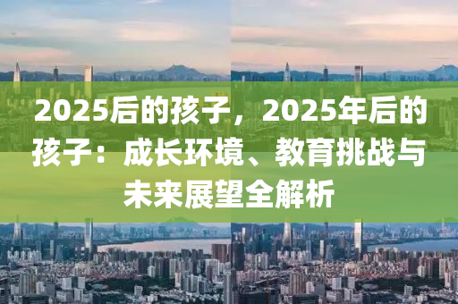 2025后的孩子，2025年后的孩子：成長(zhǎng)環(huán)境、教育挑戰(zhàn)與未來(lái)展望全解析