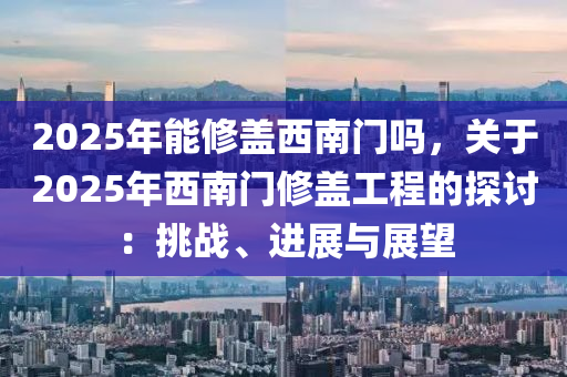 2025年能修蓋西南門嗎，關(guān)于2025年西南門修蓋工程的探討：挑戰(zhàn)、進(jìn)展與展望