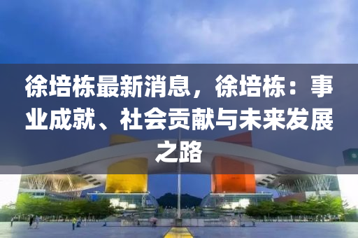 徐培棟最新消息，徐培棟：事業(yè)成就、社會貢獻(xiàn)與未來發(fā)展之路