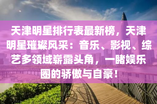 天津明星排行表最新榜，天津明星璀璨風(fēng)采：音樂、影視、綜藝多領(lǐng)域嶄露頭角，一睹娛樂圈的驕傲與自豪！