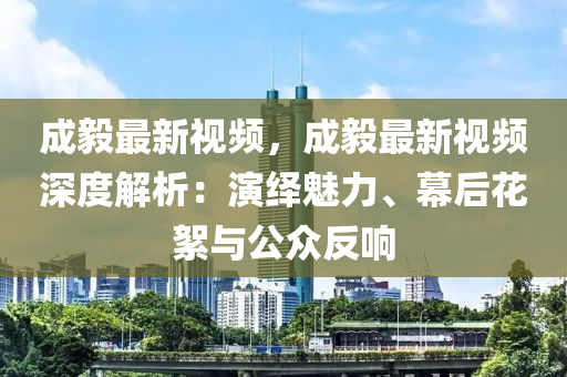 成毅最新視頻，成毅最新視頻深度解析：演繹魅力、幕后花絮與公眾反響