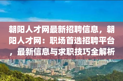 朝陽人才網(wǎng)最新招聘信息，朝陽人才網(wǎng)：職場首選招聘平臺，最新信息與求職技巧全解析