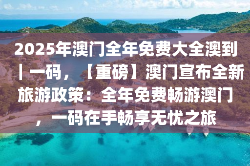 2025年澳門全年免費大全澳到｜一碼，【重磅】澳門宣布全新旅游政策：全年免費暢游澳門，一碼在手暢享無憂之旅