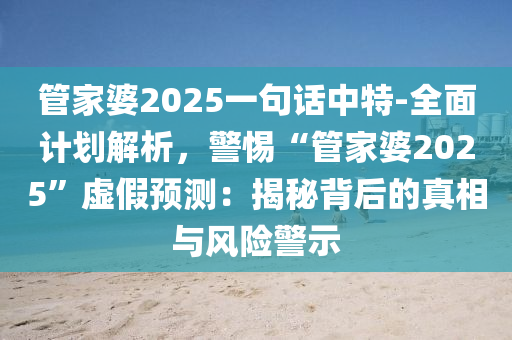 管家婆2025一句話中特-全面計(jì)劃解析，警惕“管家婆2025”虛假預(yù)測(cè)：揭秘背后的真相與風(fēng)險(xiǎn)警示