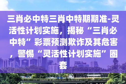 三肖必中特三肖中特期期準(zhǔn)-靈活性計劃實施，揭秘“三肖必中特”彩票預(yù)測欺詐及其危害，警惕“靈活性計劃實施”圈套