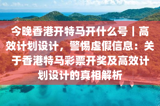 今晚香港開特馬開什么號｜高效計劃設計，警惕虛假信息：關于香港特馬彩票開獎及高效計劃設計的真相解析