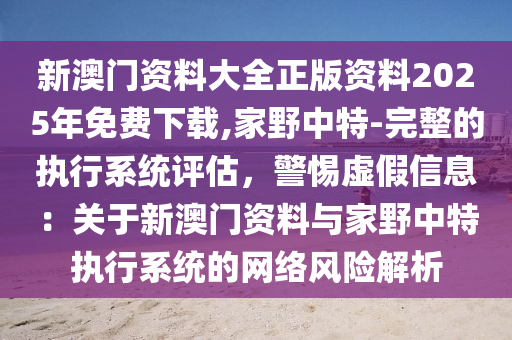 新澳門(mén)資料大全正版資料2025年免費(fèi)下載,家野中特-完整的執(zhí)行系統(tǒng)評(píng)估，警惕虛假信息：關(guān)于新澳門(mén)資料與家野中特執(zhí)行系統(tǒng)的網(wǎng)絡(luò)風(fēng)險(xiǎn)解析