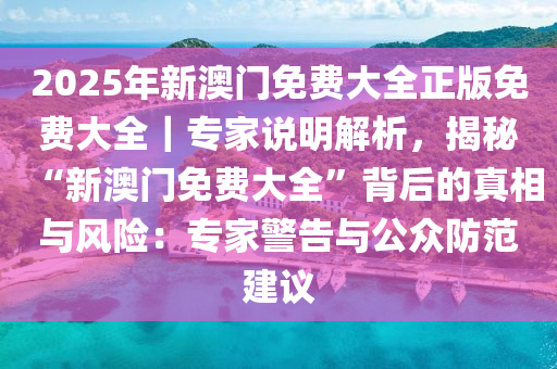 2025年新澳門免費(fèi)大全正版免費(fèi)大全｜專家說明解析，揭秘“新澳門免費(fèi)大全”背后的真相與風(fēng)險：專家警告與公眾防范建議