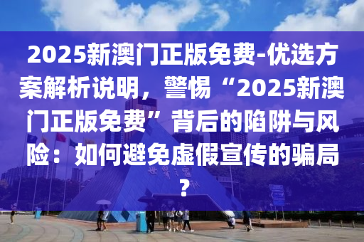 2025新澳門正版免費-優(yōu)選方案解析說明，警惕“2025新澳門正版免費”背后的陷阱與風險：如何避免虛假宣傳的騙局？