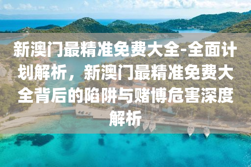 新澳門最精準免費大全-全面計劃解析，新澳門最精準免費大全背后的陷阱與賭博危害深度解析