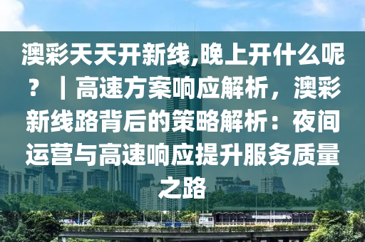 澳彩天天開新線,晚上開什么呢？｜高速方案響應(yīng)解析，澳彩新線路背后的策略解析：夜間運(yùn)營(yíng)與高速響應(yīng)提升服務(wù)質(zhì)量之路