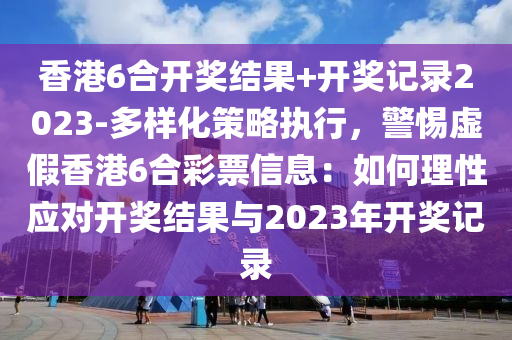 香港6合開獎結(jié)果+開獎記錄2023-多樣化策略執(zhí)行，警惕虛假香港6合彩票信息：如何理性應(yīng)對開獎結(jié)果與2023年開獎記錄