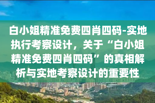 白小姐精準免費四肖四碼-實地執(zhí)行考察設計，關(guān)于“白小姐精準免費四肖四碼”的真相解析與實地考察設計的重要性