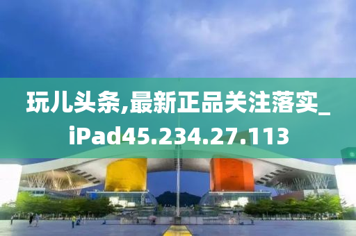 玩儿头条,最新正品关注落实_iPad45.234.27.113