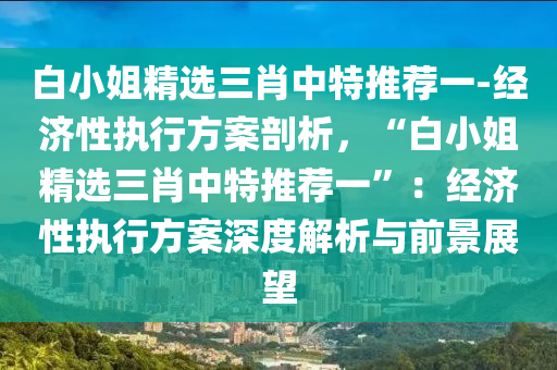 白小姐精選三肖中特推薦一-經(jīng)濟(jì)性執(zhí)行方案剖析，“白小姐精選三肖中特推薦一”：經(jīng)濟(jì)性執(zhí)行方案深度解析與前景展望