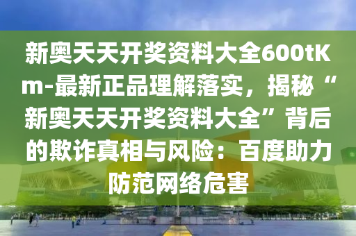 新奧天天開獎資料大全600tKm-最新正品理解落實，揭秘“新奧天天開獎資料大全”背后的欺詐真相與風(fēng)險：百度助力防范網(wǎng)絡(luò)危害