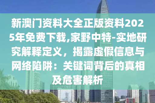 新澳門資料大全正版資料2025年免費(fèi)下載,家野中特-實(shí)地研究解釋定義，揭露虛假信息與網(wǎng)絡(luò)陷阱：關(guān)鍵詞背后的真相及危害解析