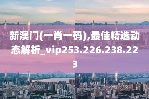 新澳門(mén)(一肖一碼),最佳精選動(dòng)態(tài)解析_vip253.226.238.223