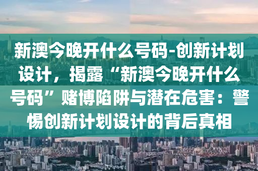 新澳今晚開什么號碼-創(chuàng)新計劃設(shè)計，揭露“新澳今晚開什么號碼”賭博陷阱與潛在危害：警惕創(chuàng)新計劃設(shè)計的背后真相