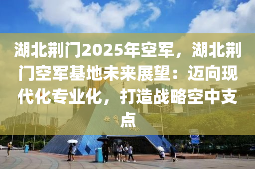 湖北荊門2025年空軍，湖北荊門空軍基地未來展望：邁向現(xiàn)代化專業(yè)化，打造戰(zhàn)略空中支點(diǎn)