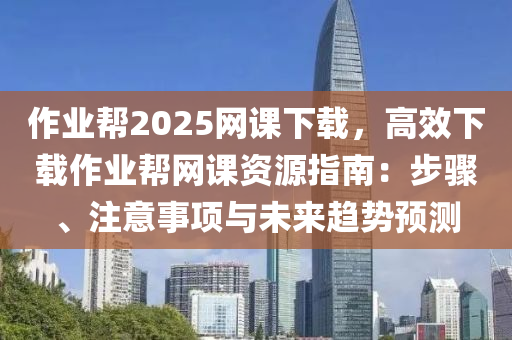 作業(yè)幫2025網(wǎng)課下載，高效下載作業(yè)幫網(wǎng)課資源指南：步驟、注意事項(xiàng)與未來(lái)趨勢(shì)預(yù)測(cè)