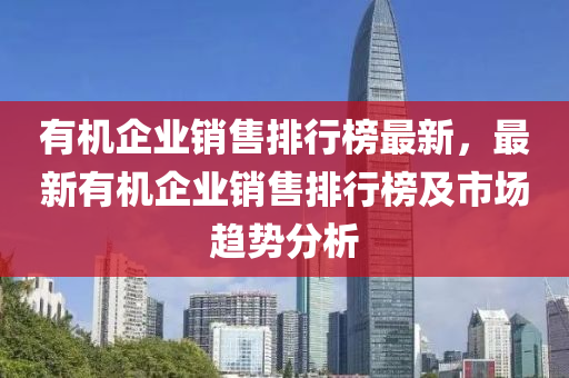 有機(jī)企業(yè)銷(xiāo)售排行榜最新，最新有機(jī)企業(yè)銷(xiāo)售排行榜及市場(chǎng)趨勢(shì)分析