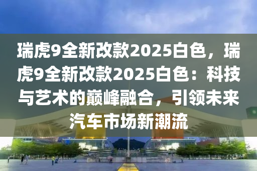 瑞虎9全新改款2025白色，瑞虎9全新改款2025白色：科技與藝術(shù)的巔峰融合，引領(lǐng)未來汽車市場新潮流