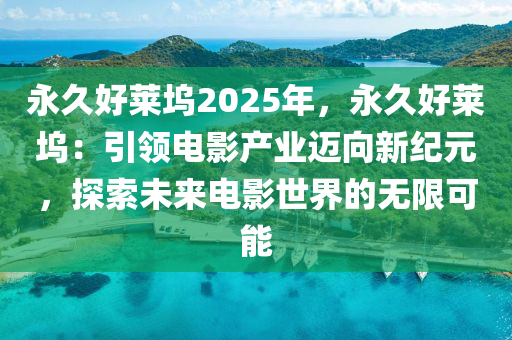 永久好萊塢2025年，永久好萊塢：引領(lǐng)電影產(chǎn)業(yè)邁向新紀(jì)元，探索未來電影世界的無限可能