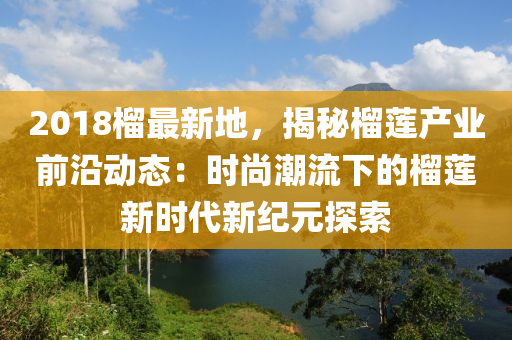 2018榴最新地，揭秘榴蓮產(chǎn)業(yè)前沿動態(tài)：時尚潮流下的榴蓮新時代新紀(jì)元探索