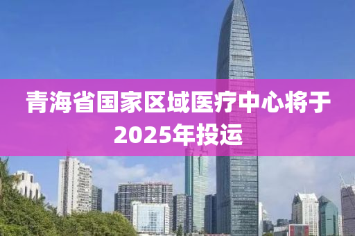 青海省國家區(qū)域醫(yī)療中心將于2025年投運