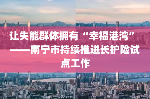 讓失能群體擁有“幸福港灣” ——南寧市持續(xù)推進長護險試點工作