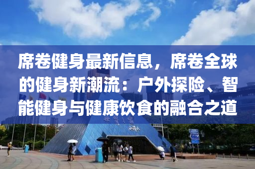 席卷健身最新信息，席卷全球的健身新潮流：戶外探險(xiǎn)、智能健身與健康飲食的融合之道