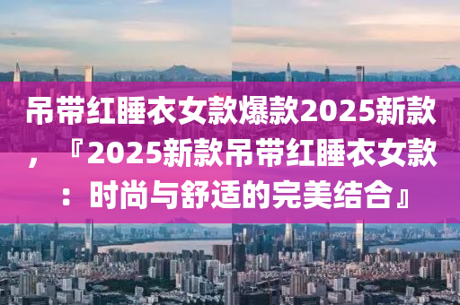 吊帶紅睡衣女款爆款2025新款，『2025新款吊帶紅睡衣女款：時尚與舒適的完美結(jié)合』